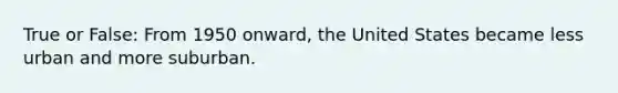 True or False: From 1950 onward, the United States became less urban and more suburban.