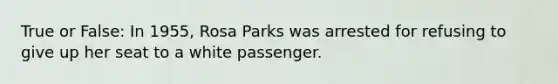 True or False: In 1955, Rosa Parks was arrested for refusing to give up her seat to a white passenger.