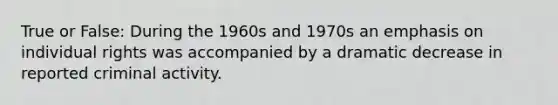 True or False: During the 1960s and 1970s an emphasis on individual rights was accompanied by a dramatic decrease in reported criminal activity.