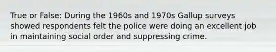 True or False: During the 1960s and 1970s Gallup surveys showed respondents felt the police were doing an excellent job in maintaining social order and suppressing crime.