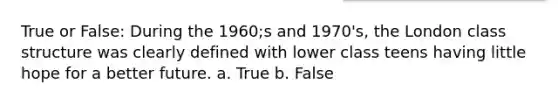 True or False: During the 1960;s and 1970's, the London class structure was clearly defined with lower class teens having little hope for a better future. a. True b. False