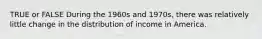 TRUE or FALSE During the 1960s and 1970s, there was relatively little change in the distribution of income in America.