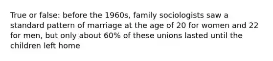 True or false: before the 1960s, family sociologists saw a standard pattern of marriage at the age of 20 for women and 22 for men, but only about 60% of these unions lasted until the children left home