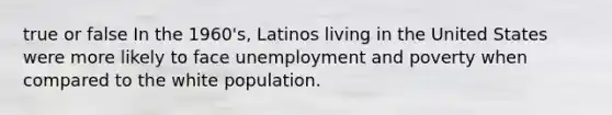 true or false In the 1960's, Latinos living in the United States were more likely to face unemployment and poverty when compared to the white population.