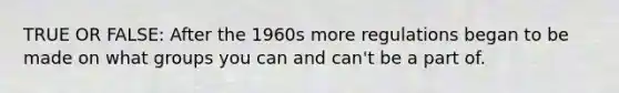 TRUE OR FALSE: After the 1960s more regulations began to be made on what groups you can and can't be a part of.