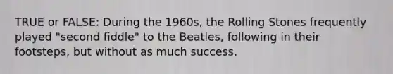 TRUE or FALSE: During the 1960s, the Rolling Stones frequently played "second fiddle" to the Beatles, following in their footsteps, but without as much success.