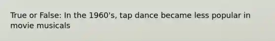 True or False: In the 1960's, tap dance became less popular in movie musicals