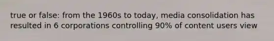 true or false: from the 1960s to today, media consolidation has resulted in 6 corporations controlling 90% of content users view