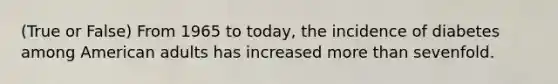 (True or False) From 1965 to today, the incidence of diabetes among American adults has increased <a href='https://www.questionai.com/knowledge/keWHlEPx42-more-than' class='anchor-knowledge'>more than</a> sevenfold.