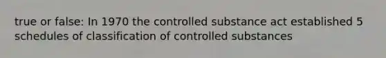 true or false: In 1970 the controlled substance act established 5 schedules of classification of controlled substances