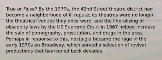 True or False? By the 1970s, the 42nd Street theatre district had become a neighborhood of ill repute; its theatres were no longer the theatrical venues they once were, and the liberalizing of obscenity laws by the US Supreme Court in 1967 helped increase the sale of pornography, prostitution, and drugs in the area. Perhaps in response to this, nostalgia became the rage in the early 1970s on Broadway, which served a selection of revival productions that hearkened back decades.