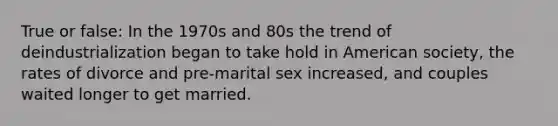 True or false: In the 1970s and 80s the trend of deindustrialization began to take hold in American society, the rates of divorce and pre-marital sex increased, and couples waited longer to get married.