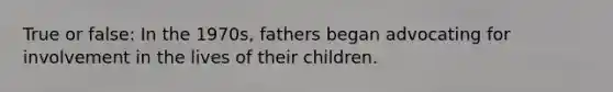 True or false: In the 1970s, fathers began advocating for involvement in the lives of their children.