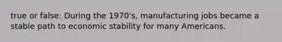 true or false: During the 1970's, manufacturing jobs became a stable path to economic stability for many Americans.