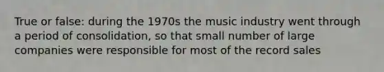 True or false: during the 1970s the music industry went through a period of consolidation, so that small number of large companies were responsible for most of the record sales