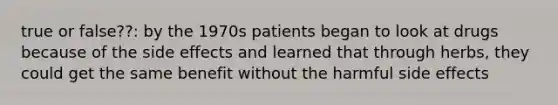 true or false??: by the 1970s patients began to look at drugs because of the side effects and learned that through herbs, they could get the same benefit without the harmful side effects