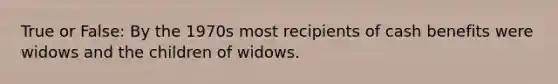 True or False: By the 1970s most recipients of cash benefits were widows and the children of widows.