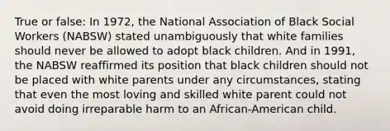 True or false: In 1972, the National Association of Black Social Workers (NABSW) stated unambiguously that white families should never be allowed to adopt black children. And in 1991, the NABSW reaffirmed its position that black children should not be placed with white parents under any circumstances, stating that even the most loving and skilled white parent could not avoid doing irreparable harm to an African-American child.