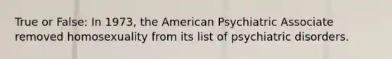 True or False: In 1973, the American Psychiatric Associate removed homosexuality from its list of psychiatric disorders.