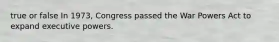 true or false In 1973, Congress passed the War Powers Act to expand executive powers.