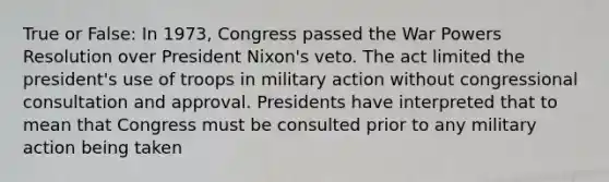 True or False: In 1973, Congress passed the War Powers Resolution over President Nixon's veto. The act limited the president's use of troops in military action without congressional consultation and approval. Presidents have interpreted that to mean that Congress must be consulted prior to any military action being taken