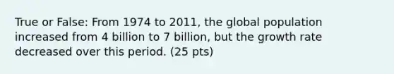 True or False: From 1974 to 2011, the global population increased from 4 billion to 7 billion, but the growth rate decreased over this period. (25 pts)