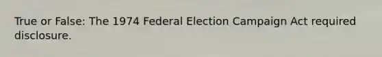 True or False: The 1974 Federal Election Campaign Act required disclosure.