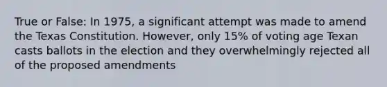 True or False: In 1975, a significant attempt was made to amend the Texas Constitution. However, only 15% of voting age Texan casts ballots in the election and they overwhelmingly rejected all of the proposed amendments