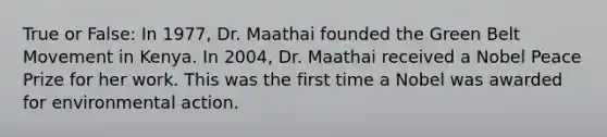 True or False: In 1977, Dr. Maathai founded the Green Belt Movement in Kenya. In 2004, Dr. Maathai received a Nobel Peace Prize for her work. This was the first time a Nobel was awarded for environmental action.