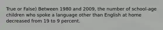 True or False) Between 1980 and 2009, the number of school-age children who spoke a language other than English at home decreased from 19 to 9 percent.