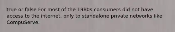 true or false For most of the 1980s consumers did not have access to the internet, only to standalone private networks like CompuServe.