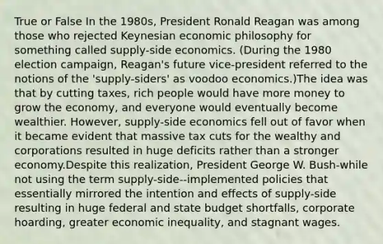 True or False In the 1980s, President Ronald Reagan was among those who rejected Keynesian economic philosophy for something called supply-side economics. (During the 1980 election campaign, Reagan's future vice-president referred to the notions of the 'supply-siders' as voodoo economics.)The idea was that by cutting taxes, rich people would have more money to grow the economy, and everyone would eventually become wealthier. However, supply-side economics fell out of favor when it became evident that massive tax cuts for the wealthy and corporations resulted in huge deficits rather than a stronger economy.Despite this realization, President George W. Bush-while not using the term supply-side--implemented policies that essentially mirrored the intention and effects of supply-side resulting in huge federal and state budget shortfalls, corporate hoarding, greater economic inequality, and stagnant wages.