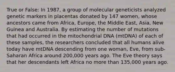 True or False: In 1987, a group of molecular geneticists analyzed genetic markers in placentas donated by 147 women, whose ancestors came from Africa, Europe, the Middle East, Asia, New Guinea and Australia. By estimating the number of mutations that had occurred in the mitochondrial DNA (mtDNA) of each of these samples, the researchers concluded that all humans alive today have mtDNA descending from one woman, Eve, from sub-Saharan Africa around 200,000 years ago. The Eve theory says that her descendants left Africa no more than 135,000 years ago.