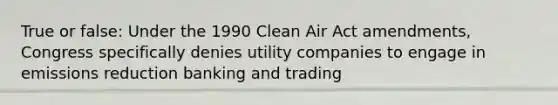 True or false: Under the 1990 Clean Air Act amendments, Congress specifically denies utility companies to engage in emissions reduction banking and trading