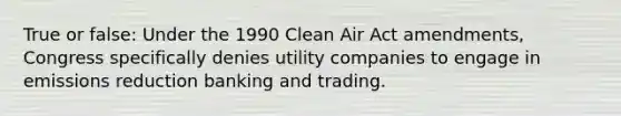 True or false: Under the 1990 <a href='https://www.questionai.com/knowledge/kE4HiszZPN-clean-air-act' class='anchor-knowledge'>clean air act</a> amendments, Congress specifically denies utility companies to engage in emissions reduction banking and trading.