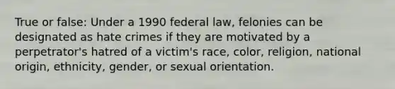 True or false: Under a 1990 federal law, felonies can be designated as hate crimes if they are motivated by a perpetrator's hatred of a victim's race, color, religion, national origin, ethnicity, gender, or sexual orientation.