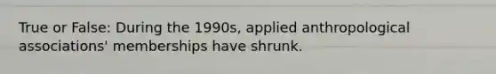 True or False: During the 1990s, applied anthropological associations' memberships have shrunk.