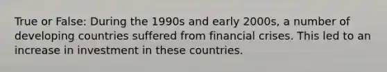 True or False: During the 1990s and early 2000s, a number of developing countries suffered from financial crises. This led to an increase in investment in these countries.