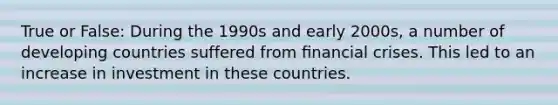 True or False: During the 1990s and early 2000s, a number of developing countries suffered from ﬁnancial crises. This led to an increase in investment in these countries.