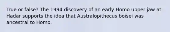 True or false? The 1994 discovery of an early Homo upper jaw at Hadar supports the idea that Australopithecus boisei was ancestral to Homo.