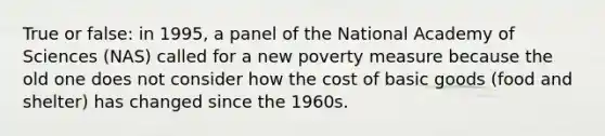 True or false: in 1995, a panel of the National Academy of Sciences (NAS) called for a new poverty measure because the old one does not consider how the cost of basic goods (food and shelter) has changed since the 1960s.