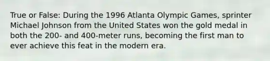 True or False: During the 1996 Atlanta Olympic Games, sprinter Michael Johnson from the United States won the gold medal in both the 200- and 400-meter runs, becoming the first man to ever achieve this feat in the modern era.