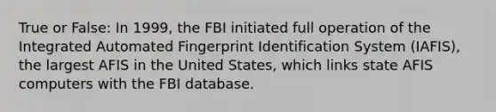 True or False: In 1999, the FBI initiated full operation of the Integrated Automated Fingerprint Identification System (IAFIS), the largest AFIS in the United States, which links state AFIS computers with the FBI database.