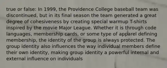 true or false: In 1999, the Providence College baseball team was discontinued, but in its final season the team generated a great degree of cohesiveness by creating special warmup T-shirts inspired by the movie Major League. Whether it is through code languages, membership cards, or some type of apparel defining membership, the identity of the group is always protected. The group identity also influences the way individual members define their own identity, making group identity a powerful internal and external influence on individuals