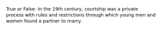 True or False: In the 19th century, courtship was a private process with rules and restrictions through which young men and women found a partner to marry.