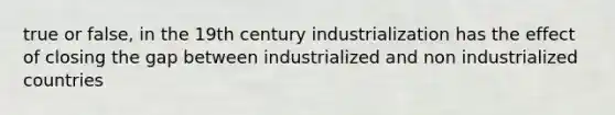 true or false, in the 19th century industrialization has the effect of closing the gap between industrialized and non industrialized countries