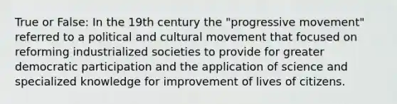 True or False: In the 19th century the "progressive movement" referred to a political and cultural movement that focused on reforming industrialized societies to provide for greater democratic participation and the application of science and specialized knowledge for improvement of lives of citizens.