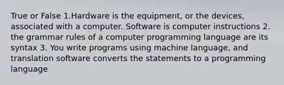 True or False 1.Hardware is the equipment, or the devices, associated with a computer. Software is computer instructions 2. the grammar rules of a computer programming language are its syntax 3. You write programs using machine language, and translation software converts the statements to a programming language