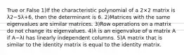 True or False 1)If the characteristic polynomial of a 2×2 matrix is λ2−5λ+6, then the determinant is 6. 2)Matrices with the same eigenvalues are similar matrices. 3)Row operations on a matrix do not change its eigenvalues. 4)λ is an eigenvalue of a matrix A if A−λI has linearly independent columns. 5)A matrix that is similar to the identity matrix is equal to the identity matrix.