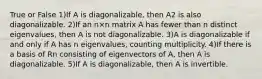 True or False 1)If A is diagonalizable, then A2 is also diagonalizable. 2)If an n×n matrix A has fewer than n distinct eigenvalues, then A is not diagonalizable. 3)A is diagonalizable if and only if A has n eigenvalues, counting multiplicity. 4)If there is a basis of Rn consisting of eigenvectors of A, then A is diagonalizable. 5)If A is diagonalizable, then A is invertible.